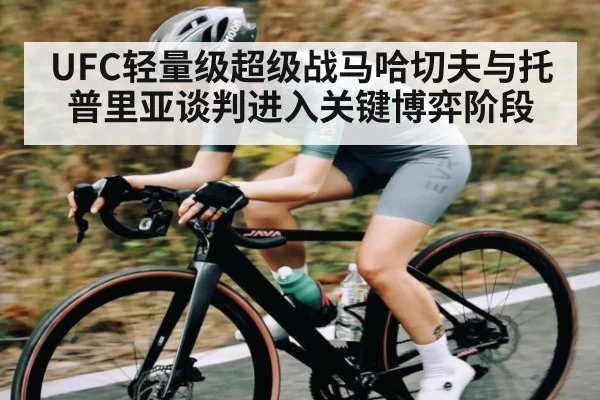 UFC轻量级超级战马哈切夫与托普里亚谈判进入关键博弈阶段（c7c7）
