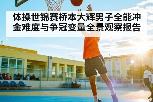 体操世锦赛桥本大辉男子全能冲金难度与争冠变量全景观察报告（c7c7）