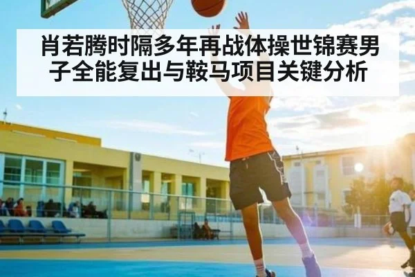 肖若腾时隔多年再战体操世锦赛男子全能复出与鞍马项目关键分析（c7c7）
