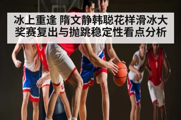 冰上重逢 隋文静韩聪花样滑冰大奖赛复出与抛跳稳定性看点分析